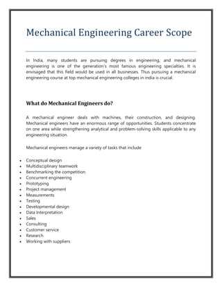 Mechanical Engineering Career Scope
In India, many students are pursuing degrees in engineering, and mechanical
engineering is one of the generation’s most famous engineering specialties. It is
envisaged that this field would be used in all businesses. Thus pursuing a mechanical
engineering course at top mechanical engineering colleges in india is crucial.
What do Mechanical Engineers do?
A mechanical engineer deals with machines, their construction, and designing.
Mechanical engineers have an enormous range of opportunities. Students concentrate
on one area while strengthening analytical and problem-solving skills applicable to any
engineering situation.
Mechanical engineers manage a variety of tasks that include
 Conceptual design
 Multidisciplinary teamwork
 Benchmarking the competition
 Concurrent engineering
 Prototyping
 Project management
 Measurements
 Testing
 Developmental design
 Data Interpretation
 Sales
 Consulting
 Customer service
 Research
 Working with suppliers
 