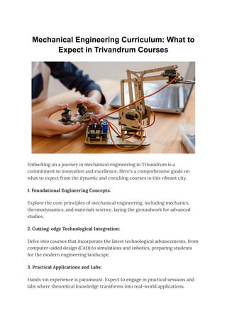 Mechanical Engineering Curriculum: What to
Expect in Trivandrum Courses
Embarking on a journey in mechanical engineering in Trivandrum is a
commitment to innovation and excellence. Here's a comprehensive guide on
what to expect from the dynamic and enriching courses in this vibrant city.
1. Foundational Engineering Concepts:
Explore the core principles of mechanical engineering, including mechanics,
thermodynamics, and materials science, laying the groundwork for advanced
studies.
2. Cutting-edge Technological Integration:
Delve into courses that incorporate the latest technological advancements, from
computer-aided design (CAD) to simulations and robotics, preparing students
for the modern engineering landscape.
3. Practical Applications and Labs:
Hands-on experience is paramount. Expect to engage in practical sessions and
labs where theoretical knowledge transforms into real-world applications.
 