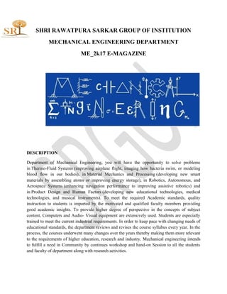 SHRI RAWATPURA SARKAR GROUP OF INSTITUTION
MECHANICAL ENGINEERING DEPARTMENT
ME_2k17 E-MAGAZINE
DESCRIPTION
Department of Mechanical Engineering, you will have the opportunity to solve problems
in Thermo-Fluid Systems (improving airplane flight, imaging how bacteria swim, or modeling
blood flow in our bodies), in Material Mechanics and Processing (developing new smart
materials by assembling atoms or improving energy storage), in Robotics, Autonomous, and
Aerospace Systems (enhancing navigation performance to improving assistive robotics) and
in Product Design and Human Factors (developing new educational technologies, medical
technologies, and musical instruments). To meet the required Academic standards, quality
instruction to students is imparted by the motivated and qualified faculty members providing
good academic insights. To provide higher degree of perspective in the concepts of subject
content, Computers and Audio- Visual equipment are extensively used. Students are especially
trained to meet the current industrial requirements. In order to keep pace with changing needs of
educational standards, the department reviews and revises the course syllabus every year. In the
process, the courses underwent many changes over the years thereby making them more relevant
to the requirements of higher education, research and industry. Mechanical engineering intends
to fulfill a need in Community by continues workshop and hand-on Session to all the students
and faculty of department along with research activities.
 