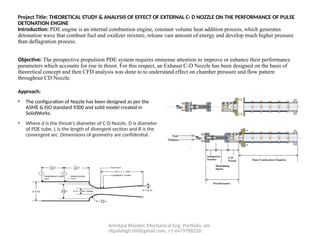 Amritpal Bhinder, Mechanical Eng. Portfolio, am
ritpalsingh160@gmail.com, +1-6479788226
Project Title: THEORETICAL STUDY & ANALYSIS OF EFFECT OF EXTERNAL C- D NOZZLE ON THE PERFORMANCE OF PULSE
DETONATION ENGINE
Introduction: PDE engine is an internal combustion engine, constant volume heat addition process, which generates
detonation wave that combust fuel and oxidizer mixture, release vast amount of energy and develop much higher pressure
than deflagration process.
Objective: The prospective propulsion PDE system requires immense attention to improve or enhance their performance
parameters which accounts for rise in thrust. For this respect, an Exhaust C-D Nozzle has been designed on the basis of
theoretical concept and then CFD analysis was done to to understand effect on chamber pressure and flow pattern
throughout CD Nozzle.
Approach:
• The configuration of Nozzle has been designed as per the
ASME & ISO standard 9300 and solid model created in
SolidWorks.
• Where d is the throat’s diameter of C-D Nozzle, D is diameter
of PDE tube, L is the length of divergent section and R is the
convergent arc. Dimensions of geometry are confidential.
 