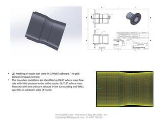 Amritpal Bhinder, Mechanical Eng. Portfolio, am
ritpalsingh160@gmail.com, +1-6479788226
• 2D meshing of nozzle was done in GAMBIT software. The grid
consists of quad element.
• The boundary conditions are identified as INLET where mass flow
rate with inlet pressure enter in the nozzle, OUTLET where mass
flow rate with exit pressure exhaust in the surrounding and WALL
specifies as adiabatic sides of nozzle.
 
