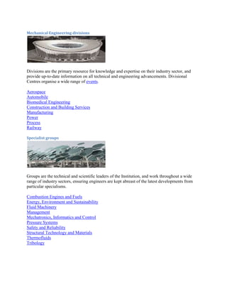 Mechanical Engineering divisions
Divisions are the primary resource for knowledge and expertise on their industry sector, and
provide up-to-date information on all technical and engineering advancements. Divisional
Centres organise a wide range of events.
Aerospace
Automobile
Biomedical Engineering
Construction and Building Services
Manufacturing
Power
Process
Railway
Specialist groups
Groups are the technical and scientific leaders of the Institution, and work throughout a wide
range of industry sectors, ensuring engineers are kept abreast of the latest developments from
particular specialisms.
Combustion Engines and Fuels
Energy, Environment and Sustainability
Fluid Machinery
Management
Mechatronics, Informatics and Control
Pressure Systems
Safety and Reliability
Structural Technology and Materials
Thermofluids
Tribology
 