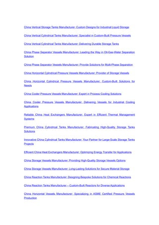 China Vertical Storage Tanks Manufacturer: Custom Designs for Industrial Liquid Storage
China Vertical Cylindrical Tanks Manufacturer: Specialist in Custom-Built Pressure Vessels
China Vertical Cylindrical Tanks Manufacturer: Delivering Durable Storage Tanks
China Phase Separator Vessels Manufacturer: Leading the Way in Oil-Gas-Water Separation
Solution
China Phase Separator Vessels Manufacturer: Provide Solutions for Multi-Phase Separation
China Horizontal Cylindrical Pressure Vessels Manufacturer: Provider of Storage Vessels
China Horizontal Cylindrical Pressure Vessels Manufacturer: Custom-Built Solutions for
Needs
China Cooler Pressure Vessels Manufacturer: Expert in Process Cooling Solutions
China Cooler Pressure Vessels Manufacturer: Delivering Vessels for Industrial Cooling
Applications
Reliable China Heat Exchangers Manufacturer: Expert in Efficient Thermal Management
Systems
Premium China Cylindrical Tanks Manufacturer: Fabricating High-Quality Storage Tanks
Solutions
Innovative China Cylindrical Tanks Manufacturer: Your Partner for Large-Scale Storage Tanks
Projects
Efficient China Heat Exchangers Manufacturer: Optimizing Energy Transfer for Applications
China Storage Vessels Manufacturer: Providing High-Quality Storage Vessels Options
China Storage Vessels Manufacturer: Long-Lasting Solutions for Secure Material Storage
China Reaction Tanks Manufacturer: Designing Bespoke Solutions for Chemical Reactions
China Reaction Tanks Manufacturer – Custom-Built Reactors for Diverse Applications
China Horizontal Vessels Manufacturer: Specializing in ASME Certified Pressure Vessels
Production
 