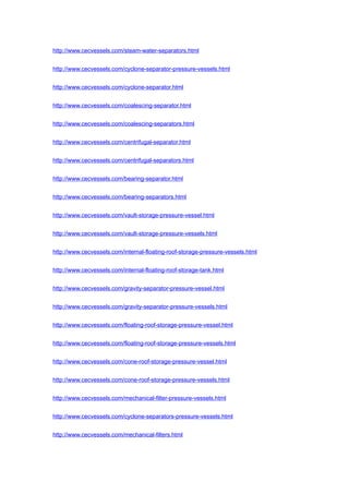 http://www.cecvessels.com/steam-water-separators.html
http://www.cecvessels.com/cyclone-separator-pressure-vessels.html
http://www.cecvessels.com/cyclone-separator.html
http://www.cecvessels.com/coalescing-separator.html
http://www.cecvessels.com/coalescing-separators.html
http://www.cecvessels.com/centrifugal-separator.html
http://www.cecvessels.com/centrifugal-separators.html
http://www.cecvessels.com/bearing-separator.html
http://www.cecvessels.com/bearing-separators.html
http://www.cecvessels.com/vault-storage-pressure-vessel.html
http://www.cecvessels.com/vault-storage-pressure-vessels.html
http://www.cecvessels.com/internal-floating-roof-storage-pressure-vessels.html
http://www.cecvessels.com/internal-floating-roof-storage-tank.html
http://www.cecvessels.com/gravity-separator-pressure-vessel.html
http://www.cecvessels.com/gravity-separator-pressure-vessels.html
http://www.cecvessels.com/floating-roof-storage-pressure-vessel.html
http://www.cecvessels.com/floating-roof-storage-pressure-vessels.html
http://www.cecvessels.com/cone-roof-storage-pressure-vessel.html
http://www.cecvessels.com/cone-roof-storage-pressure-vessels.html
http://www.cecvessels.com/mechanical-filter-pressure-vessels.html
http://www.cecvessels.com/cyclone-separators-pressure-vessels.html
http://www.cecvessels.com/mechanical-filters.html
 