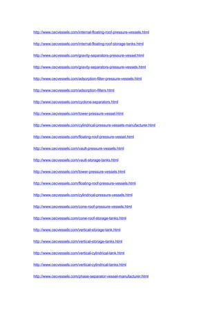 http://www.cecvessels.com/internal-floating-roof-pressure-vessels.html
http://www.cecvessels.com/internal-floating-roof-storage-tanks.html
http://www.cecvessels.com/gravity-separators-pressure-vessel.html
http://www.cecvessels.com/gravity-separators-pressure-vessels.html
http://www.cecvessels.com/adsorption-filter-pressure-vessels.html
http://www.cecvessels.com/adsorption-filters.html
http://www.cecvessels.com/cyclone-separators.html
http://www.cecvessels.com/tower-pressure-vessel.html
http://www.cecvessels.com/cylindrical-pressure-vessels-manufacturer.html
http://www.cecvessels.com/floating-roof-pressure-vessel.html
http://www.cecvessels.com/vault-pressure-vessels.html
http://www.cecvessels.com/vault-storage-tanks.html
http://www.cecvessels.com/tower-pressure-vessels.html
http://www.cecvessels.com/floating-roof-pressure-vessels.html
http://www.cecvessels.com/cylindrical-pressure-vessels.html
http://www.cecvessels.com/cone-roof-pressure-vessels.html
http://www.cecvessels.com/cone-roof-storage-tanks.html
http://www.cecvessels.com/vertical-storage-tank.html
http://www.cecvessels.com/vertical-storage-tanks.html
http://www.cecvessels.com/vertical-cylindrical-tank.html
http://www.cecvessels.com/vertical-cylindrical-tanks.html
http://www.cecvessels.com/phase-separator-vessel-manufacturer.html
 