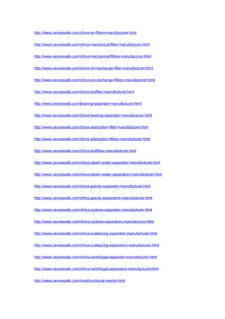 http://www.cecvessels.com/china-air-filters-manufacturer.html
http://www.cecvessels.com/china-mechanical-filter-manufacturer.html
http://www.cecvessels.com/china-mechanical-filters-manufacturer.html
http://www.cecvessels.com/china-ion-exchange-filter-manufacturer.html
http://www.cecvessels.com/china-ion-exchange-filters-manufacturer.html
http://www.cecvessels.com/china-biofilter-manufacturer.html
http://www.cecvessels.com/bearing-separator-manufacturer.html
http://www.cecvessels.com/china-bearing-separator-manufacturer.html
http://www.cecvessels.com/china-adsorption-filter-manufacturer.html
http://www.cecvessels.com/china-adsorption-filters-manufacturer.html
http://www.cecvessels.com/china-biofilters-manufacturer.html
http://www.cecvessels.com/china-steam-water-separator-manufacturer.html
http://www.cecvessels.com/china-steam-water-separators-manufacturer.html
http://www.cecvessels.com/china-gravity-separator-manufacturer.html
http://www.cecvessels.com/china-gravity-separators-manufacturer.html
http://www.cecvessels.com/china-cyclone-separator-manufacturer.html
http://www.cecvessels.com/china-cyclone-separators-manufacturer.html
http://www.cecvessels.com/china-coalescing-separator-manufacturer.html
http://www.cecvessels.com/china-coalescing-separators-manufacturer.html
http://www.cecvessels.com/china-centrifugal-separator-manufacturer.html
http://www.cecvessels.com/china-centrifugal-separators-manufacturer.html
http://www.cecvessels.com/multifunctional-reactor.html
 