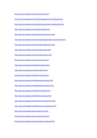 http://www.cecvessels.com/vertical-reactor.html
http://www.cecvessels.com/vertical-storage-tank-manufacturer.html
http://www.cecvessels.com/vertical-storage-tanks-manufacturer.html
http://www.cecvessels.com/vertical-reactors.html
http://www.cecvessels.com/multifunctional-reactors.html
http://www.cecvessels.com/horizontal-storage-tanks-manufacturer.html
http://www.cecvessels.com/horizontal-storage-tank.html
http://www.cecvessels.com/horizontal-reactor.html
http://www.cecvessels.com/horizontal-reactors.html
http://www.cecvessels.com/tubular-reactor.html
http://www.cecvessels.com/tubular-reactors.html
http://www.cecvessels.com/tower-reactor.html
http://www.cecvessels.com/tower-reactors.html
http://www.cecvessels.com/fluidized-bed-reactor.html
http://www.cecvessels.com/fluidized-bed-reactors.html
http://www.cecvessels.com/fixed-bed-reactor.html
http://www.cecvessels.com/fixed-bed-reactors.html
http://www.cecvessels.com/bioreactor-manufacturer.html
http://www.cecvessels.com/bioreactors-manufacturer.html
http://www.cecvessels.com/ice-water-host.html
http://www.cecvessels.com/ice-water-hosts.html
http://www.cecvessels.com/evaporative-condenser.html
 