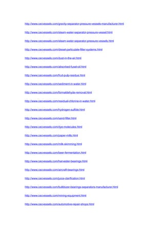 http://www.cecvessels.com/gravity-separator-pressure-vessels-manufacturer.html
http://www.cecvessels.com/steam-water-separator-pressure-vessel.html
http://www.cecvessels.com/steam-water-separator-pressure-vessels.html
http://www.cecvessels.com/diesel-particulate-filter-systems.html
http://www.cecvessels.com/dust-in-the-air.html
http://www.cecvessels.com/absorbed-fusel-oil.html
http://www.cecvessels.com/fruit-pulp-residue.html
http://www.cecvessels.com/sediment-in-water.html
http://www.cecvessels.com/formaldehyde-removal.html
http://www.cecvessels.com/residual-chlorine-in-water.html
http://www.cecvessels.com/hydrogen-sulfide.html
http://www.cecvessels.com/sand-filter.html
http://www.cecvessels.com/dye-molecules.html
http://www.cecvessels.com/paper-mills.html
http://www.cecvessels.com/milk-skimming.html
http://www.cecvessels.com/beer-fermentation.html
http://www.cecvessels.com/harvester-bearings.html
http://www.cecvessels.com/aircraft-bearings.html
http://www.cecvessels.com/juice-clarification.html
http://www.cecvessels.com/bulldozer-bearings-separators-manufacturer.html
http://www.cecvessels.com/mining-equipment.html
http://www.cecvessels.com/automotive-repair-shops.html
 