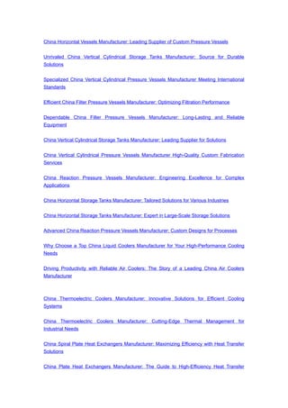 China Horizontal Vessels Manufacturer: Leading Supplier of Custom Pressure Vessels
Unrivaled China Vertical Cylindrical Storage Tanks Manufacturer: Source for Durable
Solutions
Specialized China Vertical Cylindrical Pressure Vessels Manufacturer Meeting International
Standards
Efficient China Filter Pressure Vessels Manufacturer: Optimizing Filtration Performance
Dependable China Filter Pressure Vessels Manufacturer: Long-Lasting and Reliable
Equipment
China Vertical Cylindrical Storage Tanks Manufacturer: Leading Supplier for Solutions
China Vertical Cylindrical Pressure Vessels Manufacturer High-Quality Custom Fabrication
Services
China Reaction Pressure Vessels Manufacturer: Engineering Excellence for Complex
Applications
China Horizontal Storage Tanks Manufacturer: Tailored Solutions for Various Industries
China Horizontal Storage Tanks Manufacturer: Expert in Large-Scale Storage Solutions
Advanced China Reaction Pressure Vessels Manufacturer: Custom Designs for Processes
Why Choose a Top China Liquid Coolers Manufacturer for Your High-Performance Cooling
Needs
Driving Productivity with Reliable Air Coolers: The Story of a Leading China Air Coolers
Manufacturer
China Thermoelectric Coolers Manufacturer: Innovative Solutions for Efficient Cooling
Systems
China Thermoelectric Coolers Manufacturer: Cutting-Edge Thermal Management for
Industrial Needs
China Spiral Plate Heat Exchangers Manufacturer: Maximizing Efficiency with Heat Transfer
Solutions
China Plate Heat Exchangers Manufacturer: The Guide to High-Efficiency Heat Transfer
 