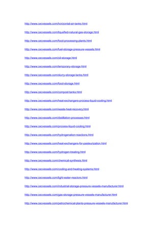 http://www.cecvessels.com/horizontal-air-tanks.html
http://www.cecvessels.com/liquefied-natural-gas-storage.html
http://www.cecvessels.com/food-processing-plants.html
http://www.cecvessels.com/fuel-storage-pressure-vessels.html
http://www.cecvessels.com/oil-storage.html
http://www.cecvessels.com/temporary-storage.html
http://www.cecvessels.com/slurry-storage-tanks.html
http://www.cecvessels.com/food-storage.html
http://www.cecvessels.com/compost-tanks.html
http://www.cecvessels.com/heat-exchangers-process-liquid-cooling.html
http://www.cecvessels.com/waste-heat-recovery.html
http://www.cecvessels.com/distillation-processes.html
http://www.cecvessels.com/process-liquid-cooling.html
http://www.cecvessels.com/hydrogenation-reactions.html
http://www.cecvessels.com/heat-exchangers-for-pasteurization.html
http://www.cecvessels.com/hydrogen-treating.html
http://www.cecvessels.com/chemical-synthesis.html
http://www.cecvessels.com/cooling-and-heating-systems.html
http://www.cecvessels.com/light-water-reactors.html
http://www.cecvessels.com/industrial-storage-pressure-vessels-manufacturer.html
http://www.cecvessels.com/gas-storage-pressure-vessels-manufacturer.html
http://www.cecvessels.com/petrochemical-plants-pressure-vessels-manufacturer.html
 