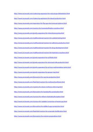 http://www.cecvessels.com/coalescing-separators-for-natural-gas-dehydration.html
http://www.cecvessels.com/coalescing-separators-for-diesel-production.html
http://www.cecvessels.com/separators-for-flue-gas-dust-removal-systems.html
http://www.cecvessels.com/reactors-for-transesterification-reactions.html
http://www.cecvessels.com/gravity-separators-for-mineral-processing.html
http://www.cecvessels.com/multifunctional-reactors-for-catalyst-testing.html
http://www.cecvessels.com/multifunctional-reactors-for-adhesive-production.html
http://www.cecvessels.com/multifunctional-reactors-for-drug-development.html
http://www.cecvessels.com/multifunctional-reactors-for-hydrolysis-reactions.html
http://www.cecvessels.com/gravity-separators-for-oil-fields.html
http://www.cecvessels.com/gravity-separators-for-skimmed-milk-production.html
http://www.cecvessels.com/gravity-separators-for-primary-sedimentation-tanks.html
http://www.cecvessels.com/gravity-separators-for-grease-trap.html
http://www.cecvessels.com/bioreactors-for-vaccine-production.html
http://www.cecvessels.com/fixed-bed-reactors-for-methanol-synthesis.html
http://www.cecvessels.com/reactors-for-steam-methane-reforming.html
http://www.cecvessels.com/bioreactors-for-lactobacillus-production.html
http://www.cecvessels.com/reactors-for-refinery-hydrodesulfurization.html
http://www.cecvessels.com/reactors-for-catalytic-conversion-of-waste-gas.html
http://www.cecvessels.com/bioreactors-for-edible-fungus-production.html
http://www.cecvessels.com/fixed-bed-reactors-for-anaerobic-biofiltration.html
http://www.cecvessels.com/bioreactors-for-enzyme-preparations.html
 