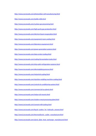 http://www.cecvessels.com/photovoltaic-cell-manufacturing.html
http://www.cecvessels.com/textile-mills.html
http://www.cecvessels.com/nuclear-gas-processing.html
http://www.cecvessels.com/high-purity-gas-production.html
http://www.cecvessels.com/electron-beam-evaporation.html
http://www.cecvessels.com/equipment-room-cooling.html
http://www.cecvessels.com/laboratory-equipment.html
http://www.cecvessels.com/power-generation-systems.html
http://www.cecvessels.com/data-center-cooling.html
http://www.cecvessels.com/cooling-fermentation-tanks.html
http://www.cecvessels.com/ship-cabin-refrigeration-systems.html
http://www.cecvessels.com/electroplating-process.html
http://www.cecvessels.com/industrial-cooling.html
http://www.cecvessels.com/injection-molding-machine-cooling.html
http://www.cecvessels.com/central-air-conditioning-system.html
http://www.cecvessels.com/commercial-ice-plants.html
http://www.cecvessels.com/indoor-ski-resorts.html
http://www.cecvessels.com/modern-meat-processing-plant.html
http://www.cecvessels.com/cement-mill-cooling.html
http://www.cecvessels.com/liquid_coolers_for_hydraulic_presses.html
http://www.cecvessels.com/thermoelectric_cooler_manufacturer.html
http://www.cecvessels.com/spiral_plate_heat_exchanger_manufacturer.html
 