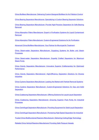 China Biofilters Manufacturer: Delivering Custom-Designed Biofilters for Air Pollution Control
China Bearing Separators Manufacturer: Specializing in Custom Bearing Separator Solutions
China Bearing Separators Manufacturer: Provide High-Precision Separators for Safe Bearing
Removal
China Adsorption Filters Manufacturer: Expert in Purification Systems for Liquid Contaminant
Removal
China Adsorption Filters Manufacturer: Custom-Engineered Solutions for Air Purification
Advanced China Biofilters Manufacturer: Your Partner for Municipal Air Treatment
China Steam-water Separators Manufacturer: Supplying Systems for Boiler and Steam
Processes
China Steam-water Separators Manufacturer: Expertly Crafted Separators for Maximum
Steam Purity
China Gravity Separators Manufacturer: Innovative Superior Craftsmanship for Optimized
Performance
China Gravity Separators Manufacturer: High-Efficiency Separation Solutions for Diverse
Industries
China Cyclone Separators Manufacturer: Leading the Market with Particle Removal Systems
China Cyclone Separators Manufacturer: Custom-Engineered Solutions for Gas and Solid
Separation
China Coalescing Separators Manufacturer: Offering Solutions for Liquid-Liquid Separation
China Coalescing Separators Manufacturer: Ensuring Superior Fluid Purity for Industrial
Processes
China Centrifugal Separators Manufacturer: Providing Equipment for Solid-Liquid Separation
China Centrifugal Separators Manufacturer: Pioneering High-Speed Separation for Industrial
Trusted China Multifunctional Reactors Manufacturer: Delivering Cutting-Edge Technology
Reliable China Vertical Reactors Manufacturer Providing Safe Pressure Vessels
 