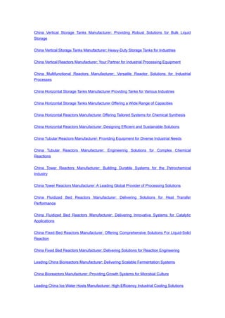 China Vertical Storage Tanks Manufacturer: Providing Robust Solutions for Bulk Liquid
Storage
China Vertical Storage Tanks Manufacturer: Heavy-Duty Storage Tanks for Industries
China Vertical Reactors Manufacturer: Your Partner for Industrial Processing Equipment
China Multifunctional Reactors Manufacturer: Versatile Reactor Solutions for Industrial
Processes
China Horizontal Storage Tanks Manufacturer Providing Tanks for Various Industries
China Horizontal Storage Tanks Manufacturer Offering a Wide Range of Capacities
China Horizontal Reactors Manufacturer Offering Tailored Systems for Chemical Synthesis
China Horizontal Reactors Manufacturer: Designing Efficient and Sustainable Solutions
China Tubular Reactors Manufacturer: Providing Equipment for Diverse Industrial Needs
China Tubular Reactors Manufacturer: Engineering Solutions for Complex Chemical
Reactions
China Tower Reactors Manufacturer: Building Durable Systems for the Petrochemical
Industry
China Tower Reactors Manufacturer: A Leading Global Provider of Processing Solutions
China Fluidized Bed Reactors Manufacturer: Delivering Solutions for Heat Transfer
Performance
China Fluidized Bed Reactors Manufacturer: Delivering Innovative Systems for Catalytic
Applications
China Fixed Bed Reactors Manufacturer: Offering Comprehensive Solutions For Liquid-Solid
Reaction
China Fixed Bed Reactors Manufacturer: Delivering Solutions for Reaction Engineering
Leading China Bioreactors Manufacturer: Delivering Scalable Fermentation Systems
China Bioreactors Manufacturer: Providing Growth Systems for Microbial Culture
Leading China Ice Water Hosts Manufacturer: High-Efficiency Industrial Cooling Solutions
 