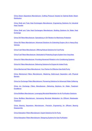 China Steam Separators Manufacturer: Crafting Pressure Vessels for Optimal Boiler Steam
Distribution
China Shell and Tube Heat Exchangers Manufacturer: Engineering Solutions for Industrial
Heat Transfer
China Shell and Tube Heat Exchangers Manufacturer: Building Solutions for Water Heat
Exchange
China Oil Filters Manufacturer: Specializing in Oil Filtration for Machinery Protection
China Oil Filters Manufacturer: Advanced Solutions for Extending Engine Life in Heavy-Duty
Vehicles
China Fuel Filters Manufacturer: Offering Robust Solutions for Fuel Purity
China Fuel Filters Manufacturer: Dedicated to Protecting Engine System from Impurities
China Air Filters Manufacturer: Providing Advanced Filtration in Air Conditioning Systems
China Air Filters Manufacturer: Delivering Solutions for Engine Air Intake Purity
China Mechanical Filters Manufacturer: Your Partner for Effective Gas-Solid Purity
China Mechanical Filters Manufacturer: Mastering Solid-Liquid Separation with Physical
Barriers
China Ion Exchange Filters Manufacturer: Pioneering Solutions for Advanced Water Softening
China Ion Exchange Filters Manufacturer: Delivering Solutions for Water Treatment
Excellence
China Biofilters Manufacturer: Leveraging Microbial Metabolism for Air Purification Solutions
China Biofilters Manufacturer: Harnessing Microbial Metabolism for Efficient Wastewater
Treatment
China Bearing Separators Manufacturer: Precision Engineering for Efficient Bearing
Disassembly
China Adsorption Filters Manufacturer: Expert Solutions for Air Purity
China Adsorption Filters Manufacturer: Designing Systems for Gas Purification
 