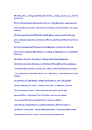 Advanced China Bearing Separators Manufacturer: Crafting Solutions for Industrial
Maintenance
China Centrifugal Separators Manufacturer: Pioneers in High-Speed Solid-Liquid Separation
China Centrifugal Separators Manufacturer: Providing Versatile Solutions for Diverse
Industries
China Coalescing Separators Manufacturer: Leading Liquid-Liquid Separation Technology
China Coalescing Separators Manufacturer: Offering Top-Quality Solutions for Enhanced
Filtration
China Cyclone Separators Manufacturer: Providing Solutions for Gas Stream Cleaning
China Cyclone Separators Manufacturer: Specializing in High-Performance Air Purification
Technology
China Gravity Separators Manufacturer: Providing Waste Recycling Separation
China Gravity Separators Manufacturer: our Partner for Advanced Grain Cleaning Solutions
China Steam-Water Separators Manufacturer: Crafting Efficient Solutions for Boiler Systems
China Steam-Water Separators Manufacturer: Specializing in High-Performance Water
Removal
The Ultimate Guide to Mechanical Filters for Diesel Particulate Filter (DPF) Systems
The Role of Mechanical Filters in Controlling Dust in the Air for a Healthier Workplace
The Role of Adsorption Filters in Controlling Absorbed Fusel Oil in White Wine
Mechanical Filters for Eliminating Fruit Pulp Residue: Improving Juice Quality
How a Premium Mechanical Filters Can Remove Sediment in Water?
High-Efficiency Adsorption Filters to Eliminate Formaldehyde Removal in Indoor Air
Ensure Safe Drinking Water: Choosing the Adsorption Filters for Residual Chlorine in Water
Effective Adsorption Filters to Clean Up Hydrogen Sulfide in Exhaust Gas
 