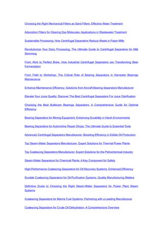 Choosing the Right Mechanical Filters as Sand Filters: Effective Water Treatment
Adsorption Filters for Clearing Dye Molecules: Applications in Wastewater Treatment
Sustainable Processing: How Centrifugal Separators Reduce Waste in Paper Mills
Revolutionize Your Dairy Processing: The Ultimate Guide to Centrifugal Separators for Milk
Skimming
From Wort to Perfect Brew: How Industrial Centrifugal Separators are Transforming Beer
Fermentation
From Field to Workshop: The Critical Role of Bearing Separators in Harvester Bearings
Maintenance
Enhance Maintenance Efficiency: Solutions from Aircraft Bearing Separators Manufacturer
Elevate Your Juice Quality: Discover The Best Centrifugal Separators For Juice Clarification
Choosing the Best Bulldozer Bearings Separators: A Comprehensive Guide for Optimal
Efficiency
Bearing Separators for Mining Equipment: Enhancing Durability in Harsh Environments
Bearing Separators for Automotive Repair Shops: The Ultimate Guide to Essential Tools
Advanced Centrifugal Separators Manufacturer: Boosting Efficiency in Edible Oil Production
Top Steam-Water Separators Manufacturer: Expert Solutions for Thermal Power Plants
Top Coalescing Separators Manufacturer: Expert Solutions for the Petrochemical Industry
Steam-Water Separators for Chemical Plants: A Key Component for Safety
High-Performance Coalescing Separators for Oil Recovery Systems: Enhanced Efficiency
Durable Coalescing Separators for Oil Purification Systems: Quality Manufacturing Matters
Definitive Guide to Choosing the Right Steam-Water Separators for Power Plant Steam
Systems
Coalescing Separators for Marine Fuel Systems: Partnering with a Leading Manufacturer
Coalescing Separators for Crude Oil Dehydration: A Comprehensive Overview
 