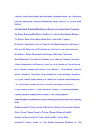 Chemical Process Steam Systems with Steam-Water Separators: Achieve Peak Performance
Advanced Steam-Water Separators Manufacturer: Expert Solutions for Industrial Boiler
Systems
Top-Rated Gravity Separators Manufacturer: A Comprehensive Guide to Grain Processing
Top Cyclone Separators Manufacturer: Your Partner in Industrial Dust Collection Solutions
The Definitive Guide to Using Cyclone Separators for Natural Gas Processing
Revolutionary Spray Drying Systems: Partner with a Top Cyclone Separators Manufacturer
Optimizing Salt Refinement with Gravity Separators: Mechanisms and Modern Advances
High-Efficiency Cyclone Separators for Boiler Systems: Maximizing Performance
Gravity Separators for Seed Cleaning: Unlocking Higher Yields with Processing Technology
Cyclone Separators for HVAC Systems: A Deep Dive into Air Filtration and Particle Removal
Advanced Gravity Separators Manufacturer: Expert Solutions for Efficient Mineral Processing
Achieve Perfect Purity: The Ultimate Guide to Coffee Bean Grading with Gravity Separators
Top Storage Pressure Vessels Manufacturer: Expert Solutions for Gas Vessel Storage Tanks
The Ultimate Guide to Atmospheric Pressure Vessels Used as Horizontal Air Tanks
Storage Pressure Vessels for Liquefied Natural Gas Storage: A Comprehensive Overview
Exploring the Role of Storage Pressure Vessels in Food Processing Plants
Fuel Storage Pressure Vessels Manufacturer: Delivering Customized Solutions for the Energy
Sector
Durable Atmospheric Pressure Vessels for Oil Storage in Extreme Environmental Conditions
Custom Storage Pressure Vessels for Temporary Storage: Safety and Reliability
Choosing the Right Atmospheric Pressure Vessels as Slurry Storage Tanks
Atmospheric Pressure Vessels for Food Storage: Engineering Excellence for Food
 