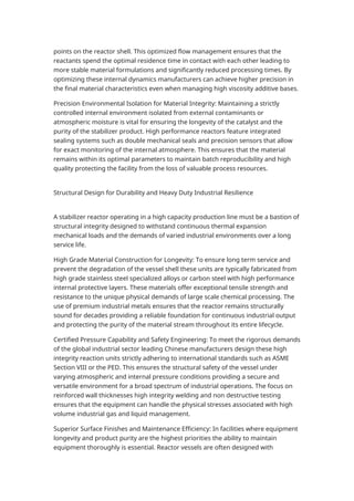 points on the reactor shell. This optimized flow management ensures that the
reactants spend the optimal residence time in contact with each other leading to
more stable material formulations and significantly reduced processing times. By
optimizing these internal dynamics manufacturers can achieve higher precision in
the final material characteristics even when managing high viscosity additive bases.
Precision Environmental Isolation for Material Integrity: Maintaining a strictly
controlled internal environment isolated from external contaminants or
atmospheric moisture is vital for ensuring the longevity of the catalyst and the
purity of the stabilizer product. High performance reactors feature integrated
sealing systems such as double mechanical seals and precision sensors that allow
for exact monitoring of the internal atmosphere. This ensures that the material
remains within its optimal parameters to maintain batch reproducibility and high
quality protecting the facility from the loss of valuable process resources.
Structural Design for Durability and Heavy Duty Industrial Resilience
A stabilizer reactor operating in a high capacity production line must be a bastion of
structural integrity designed to withstand continuous thermal expansion
mechanical loads and the demands of varied industrial environments over a long
service life.
High Grade Material Construction for Longevity: To ensure long term service and
prevent the degradation of the vessel shell these units are typically fabricated from
high grade stainless steel specialized alloys or carbon steel with high performance
internal protective layers. These materials offer exceptional tensile strength and
resistance to the unique physical demands of large scale chemical processing. The
use of premium industrial metals ensures that the reactor remains structurally
sound for decades providing a reliable foundation for continuous industrial output
and protecting the purity of the material stream throughout its entire lifecycle.
Certified Pressure Capability and Safety Engineering: To meet the rigorous demands
of the global industrial sector leading Chinese manufacturers design these high
integrity reaction units strictly adhering to international standards such as ASME
Section VIII or the PED. This ensures the structural safety of the vessel under
varying atmospheric and internal pressure conditions providing a secure and
versatile environment for a broad spectrum of industrial operations. The focus on
reinforced wall thicknesses high integrity welding and non destructive testing
ensures that the equipment can handle the physical stresses associated with high
volume industrial gas and liquid management.
Superior Surface Finishes and Maintenance Efficiency: In facilities where equipment
longevity and product purity are the highest priorities the ability to maintain
equipment thoroughly is essential. Reactor vessels are often designed with
 