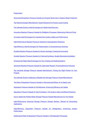 Preservation
Advanced Atmospheric Pressure Vessels as Compost Tanks Use in Organic Waste Treatment
Top Heat Exchangers Manufacturer: Expert Solutions for Process Liquid Cooling
The Ultimate Guide to Heat Exchangers for Waste Heat Recovery
Innovative Reaction Pressure Vessels for Distillation Processes: Maximizing Yield and Purity
Innovative Heat Exchangers for Industrial Gas Cooling: Safety and Performance
High-Performance Reaction Pressure Vessels for Hydrogenation Reactions
High-Efficiency Heat Exchangers for Pasteurization: A Comprehensive Overview
Durable Reaction Pressure Vessels for Severe Hydrogen Treating Environments
Durable Reaction Pressure Vessels for Chemical Synthesis: Quality Manufacturing Matters
Choosing the Right Heat Exchangers for Your Cooling and Heating Systems
Advanced Reaction Pressure Vessels for Light-water Reactor: A Comprehensive Overview
Top Industrial Storage Pressure Vessels Manufacturer: Finding the Right Partner for Your
Projects
The Ultimate Guide to Selecting a Reliable Gas Storage Pressure Vessel Manufacturer
The Role of Separation Pressure Vessels in Petrochemical Plants: An In-Depth Look
Separation Pressure Vessels for Oil Refineries: Enhancing Efficiency and Safety
Separation Pressure Vessels for Gas Purification: The Guide to Safe and Efficient Solutions
How to Select the Perfect Water Storage Pressure Vessels Manufacturer for Your Needs
High-Performance Chemical Storage Pressure Vessels Solution: Tailored for Demanding
Applications
High-Efficiency Separation Pressure Vessels for Refrigeration: Enhancing System
Performance
Exploring the Role of Separation Pressure Vessels in Oil Separation Processes
 