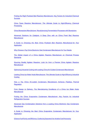 Finding the Right Fluidized Bed Reactors Manufacturer: Key Factors for Industrial Chemical
Success
China Tower Reactors Manufacturer: The Ultimate Guide to High-Efficiency Chemical
Processing
China Bioreactors Manufacturer: Revolutionizing Fermentation Processes with Bioreactors
Advanced Solutions for Catalysis: A Deep Dive with an China Fixed Bed Reactors
Manufacturer
A Guide to Choosing the Best China Fluidized Bed Reactors Manufacturer for Your
Application
Why Choose a Top China Electronic Gas Condensers Manufacturer for Your Needs
The Global Impact of a China Agitator Reactors Manufacturer on Chemical Process
Standards
Sourcing Quality Agitator Reactors: Look for from a Premier China Agitator Reactors
Manufacturer
Optimizing Industrial Cooling with Leading China Air-Cooled Condensers Manufacturer
Leading China Ice Water Hosts Manufacturer: The Ultimate Guide to High-Efficiency Industrial
Cooling
How a Top China Air-cooled Condensers Manufacturer Achieves Flawless Thermal
Regulation
From Design to Delivery: The Manufacturing Excellence of a China Ice Water Hosts
Manufacturer
Finding the China Evaporative Condensers Manufacturer: Key Factors for Industrial
Refrigeration Success
Advanced Gas Condensation Solutions from a Leading China Electronic Gas Condensers
Manufacturer
A Guide to Choosing the Best China Evaporative Condensers Manufacturer for Your
Application
Enhance Fuel Purity and Efficiency: Coalescing Separators for Aviation Fuel Processing
 