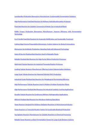 Lactobacillus Production Bioreactors Manufacturer: Customizable Fermentation Solutions
High-Performance Fixed Bed Reactors for Refinery Hydrodesulfurization Processes
Fixed Bed Reactors for Catalytic Conversion of Waste Gas in Industrial Plants
Edible Fungus Production Bioreactors Manufacturer: Improve Efficiency with Fermentation
Technology
Eco-Friendly Fixed Bed Reactors for Anaerobic Biofiltration and Sustainable Treatment
Cutting-Edge Enzyme Preparations Bioreactors: Custom Systems for Biotech Innovations
Bioreactors for Antibiotic Production: Boosting Yield with Advanced Technology
State-of-the-Art Fluidized Bed Reactors Used in Polyolefin Plants
Reliable Fluidized Bed Reactors for High-Purity Silicon Production Processes
Optimized Tubular Reactors for Industrial Transesterification Processes
Leading Tubular Reactors Manufacturer Offering Custom Polymerization Solutions
Large-Scale Tubular Reactors for Polyvinyl Chloride (PVC) Production
Industrial-Grade Fluidized Bed Reactors for Metallurgical Ore Roasting Efficiency
High-Performance Tubular Reactors Used in Modern Fertilizer Production Plants
High-Performance Fluidized Bed Reactors for Industrial Catalytic Cracking Applications
Durable Tubular Reactors for Continuous Refinery Hydrogenation Applications
Efficient Fluidized Bed Reactors for Petroleum Refining Operations
Tower Reactors Designed for Ethylene Oxidation Reactions in Petrochemical Industry
Tower Reactors as Transesterification Towers for Sustainable Biodiesel Production
Top Agitator Reactors Manufacturer for Catalytic Reactions in Chemical Processing
Reliable Tower Reactors as Beer Fermentation Towers for Large-Scale Brewery Systems
 