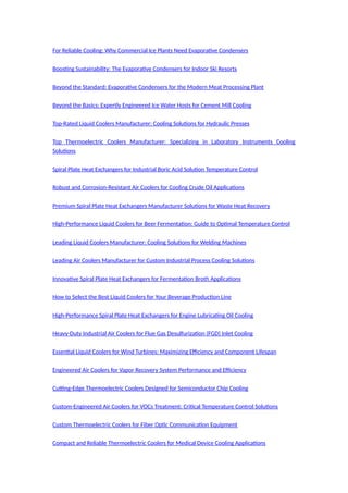 For Reliable Cooling: Why Commercial Ice Plants Need Evaporative Condensers
Boosting Sustainability: The Evaporative Condensers for Indoor Ski Resorts
Beyond the Standard: Evaporative Condensers for the Modern Meat Processing Plant
Beyond the Basics: Expertly Engineered Ice Water Hosts for Cement Mill Cooling
Top-Rated Liquid Coolers Manufacturer: Cooling Solutions for Hydraulic Presses
Top Thermoelectric Coolers Manufacturer: Specializing in Laboratory Instruments Cooling
Solutions
Spiral Plate Heat Exchangers for Industrial Boric Acid Solution Temperature Control
Robust and Corrosion-Resistant Air Coolers for Cooling Crude Oil Applications
Premium Spiral Plate Heat Exchangers Manufacturer Solutions for Waste Heat Recovery
High-Performance Liquid Coolers for Beer Fermentation: Guide to Optimal Temperature Control
Leading Liquid Coolers Manufacturer: Cooling Solutions for Welding Machines
Leading Air Coolers Manufacturer for Custom Industrial Process Cooling Solutions
Innovative Spiral Plate Heat Exchangers for Fermentation Broth Applications
How to Select the Best Liquid Coolers for Your Beverage Production Line
High-Performance Spiral Plate Heat Exchangers for Engine Lubricating Oil Cooling
Heavy-Duty Industrial Air Coolers for Flue Gas Desulfurization (FGD) Inlet Cooling
Essential Liquid Coolers for Wind Turbines: Maximizing Efficiency and Component Lifespan
Engineered Air Coolers for Vapor Recovery System Performance and Efficiency
Cutting-Edge Thermoelectric Coolers Designed for Semiconductor Chip Cooling
Custom-Engineered Air Coolers for VOCs Treatment: Critical Temperature Control Solutions
Custom Thermoelectric Coolers for Fiber Optic Communication Equipment
Compact and Reliable Thermoelectric Coolers for Medical Device Cooling Applications
 