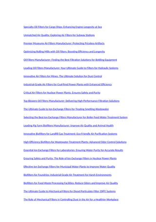 Specialty Oil Filters for Cargo Ships: Enhancing Engine Longevity at Sea
Unmatched Air Quality: Exploring Air Filters for Subway Stations
Premier Museums Air Filters Manufacturer: Protecting Priceless Artifacts
Optimizing Rolling Mills with Oil Filters: Boosting Efficiency and Longevity
Oil Filters Manufacturer: Finding the Best Filtration Solutions for Bottling Equipment
Leading Oil Filters Manufacturer: Your Ultimate Guide to Filters for Hydraulic Systems
Innovative Air Filters for Mines: The Ultimate Solution for Dust Control
Industrial-Grade Air Filters for Coal-fired Power Plants with Enhanced Efficiency
Critical Air Filters for Nuclear Power Plants: Ensures Safety and Purity
Top Blowers Oil Filters Manufacturer: Delivering High-Performance Filtration Solutions
The Ultimate Guide to Ion Exchange Filters for Treating Smelting Wastewater
Selecting the Best Ion Exchange Filters Manufacturer for Boiler Feed Water Treatment System
Leading Pig Farm Biofilters Manufacturer: Improve Air Quality and Animal Health
Innovative Biofilters for Landfill Gas Treatment: Eco-Friendly Air Purification Systems
High-Efficiency Biofilters for Wastewater Treatment Plants: Advanced Odor Control Solutions
Essential Ion Exchange Filters for Laboratories: Ensuring Water Purity for Accurate Results
Ensuring Safety and Purity: The Role of Ion Exchange Filters in Nuclear Power Plants
Effective Ion Exchange Filters for Municipal Water Plants to Improve Water Quality
Biofilters for Foundries: Industrial-Grade Air Treatment for Harsh Environments
Biofilters for Food Waste Processing Facilities: Reduce Odors and Improve Air Quality
The Ultimate Guide to Mechanical Filters for Diesel Particulate Filter (DPF) Systems
The Role of Mechanical Filters in Controlling Dust in the Air for a Healthier Workplace
 