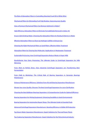 The Role of Adsorption Filters in Controlling Absorbed Fusel Oil in White Wine
Mechanical Filters for Eliminating Fruit Pulp Residue: Improving Juice Quality
How a Premium Mechanical Filters Can Remove Sediment in Water?
High-Efficiency Adsorption Filters to Eliminate Formaldehyde Removal in Indoor Air
Ensure Safe Drinking Water: Choosing the Adsorption Filters for Residual Chlorine in Water
Effective Adsorption Filters to Clean Up Hydrogen Sulfide in Exhaust Gas
Choosing the Right Mechanical Filters as Sand Filters: Effective Water Treatment
Adsorption Filters for Clearing Dye Molecules: Applications in Wastewater Treatment
Sustainable Processing: How Centrifugal Separators Reduce Waste in Paper Mills
Revolutionize Your Dairy Processing: The Ultimate Guide to Centrifugal Separators for Milk
Skimming
From Wort to Perfect Brew: How Industrial Centrifugal Separators are Transforming Beer
Fermentation
From Field to Workshop: The Critical Role of Bearing Separators in Harvester Bearings
Maintenance
Enhance Maintenance Efficiency: Solutions from Aircraft Bearing Separators Manufacturer
Elevate Your Juice Quality: Discover The Best Centrifugal Separators For Juice Clarification
Choosing the Best Bulldozer Bearings Separators: A Comprehensive Guide for Optimal Efficiency
Bearing Separators for Mining Equipment: Enhancing Durability in Harsh Environments
Bearing Separators for Automotive Repair Shops: The Ultimate Guide to Essential Tools
Advanced Centrifugal Separators Manufacturer: Boosting Efficiency in Edible Oil Production
Top Steam-Water Separators Manufacturer: Expert Solutions for Thermal Power Plants
Top Coalescing Separators Manufacturer: Expert Solutions for the Petrochemical Industry
 