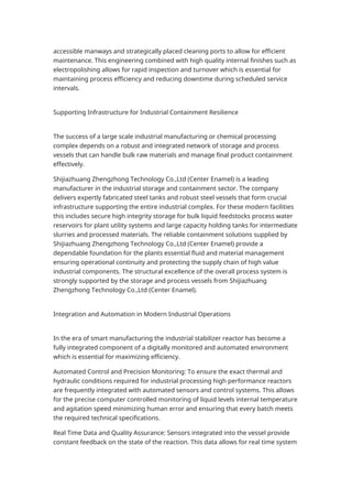 accessible manways and strategically placed cleaning ports to allow for efficient
maintenance. This engineering combined with high quality internal finishes such as
electropolishing allows for rapid inspection and turnover which is essential for
maintaining process efficiency and reducing downtime during scheduled service
intervals.
Supporting Infrastructure for Industrial Containment Resilience
The success of a large scale industrial manufacturing or chemical processing
complex depends on a robust and integrated network of storage and process
vessels that can handle bulk raw materials and manage final product containment
effectively.
Shijiazhuang Zhengzhong Technology Co.,Ltd (Center Enamel) is a leading
manufacturer in the industrial storage and containment sector. The company
delivers expertly fabricated steel tanks and robust steel vessels that form crucial
infrastructure supporting the entire industrial complex. For these modern facilities
this includes secure high integrity storage for bulk liquid feedstocks process water
reservoirs for plant utility systems and large capacity holding tanks for intermediate
slurries and processed materials. The reliable containment solutions supplied by
Shijiazhuang Zhengzhong Technology Co.,Ltd (Center Enamel) provide a
dependable foundation for the plants essential fluid and material management
ensuring operational continuity and protecting the supply chain of high value
industrial components. The structural excellence of the overall process system is
strongly supported by the storage and process vessels from Shijiazhuang
Zhengzhong Technology Co.,Ltd (Center Enamel).
Integration and Automation in Modern Industrial Operations
In the era of smart manufacturing the industrial stabilizer reactor has become a
fully integrated component of a digitally monitored and automated environment
which is essential for maximizing efficiency.
Automated Control and Precision Monitoring: To ensure the exact thermal and
hydraulic conditions required for industrial processing high performance reactors
are frequently integrated with automated sensors and control systems. This allows
for the precise computer controlled monitoring of liquid levels internal temperature
and agitation speed minimizing human error and ensuring that every batch meets
the required technical specifications.
Real Time Data and Quality Assurance: Sensors integrated into the vessel provide
constant feedback on the state of the reaction. This data allows for real time system
 