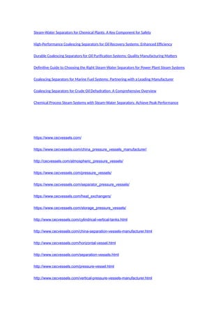 Steam-Water Separators for Chemical Plants: A Key Component for Safety
High-Performance Coalescing Separators for Oil Recovery Systems: Enhanced Efficiency
Durable Coalescing Separators for Oil Purification Systems: Quality Manufacturing Matters
Definitive Guide to Choosing the Right Steam-Water Separators for Power Plant Steam Systems
Coalescing Separators for Marine Fuel Systems: Partnering with a Leading Manufacturer
Coalescing Separators for Crude Oil Dehydration: A Comprehensive Overview
Chemical Process Steam Systems with Steam-Water Separators: Achieve Peak Performance
https://www.cecvessels.com/
https://www.cecvessels.com/china_pressure_vessels_manufacturer/
http://cecvessels.com/atmospheric_pressure_vessels/
https://www.cecvessels.com/pressure_vessels/
https://www.cecvessels.com/separator_pressure_vessels/
https://www.cecvessels.com/heat_exchangers/
https://www.cecvessels.com/storage_pressure_vessels/
http://www.cecvessels.com/cylindrical-vertical-tanks.html
http://www.cecvessels.com/china-separation-vessels-manufacturer.html
http://www.cecvessels.com/horizontal-vessel.html
http://www.cecvessels.com/separation-vessels.html
http://www.cecvessels.com/pressure-vessel.html
http://www.cecvessels.com/vertical-pressure-vessels-manufacturer.html
 