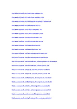http://www.cecvessels.com/steam-water-separator.html
http://www.cecvessels.com/steam-water-separators.html
http://www.cecvessels.com/cyclone-separator-pressure-vessels.html
http://www.cecvessels.com/cyclone-separator.html
http://www.cecvessels.com/coalescing-separator.html
http://www.cecvessels.com/coalescing-separators.html
http://www.cecvessels.com/centrifugal-separator.html
http://www.cecvessels.com/centrifugal-separators.html
http://www.cecvessels.com/bearing-separator.html
http://www.cecvessels.com/bearing-separators.html
http://www.cecvessels.com/vault-storage-pressure-vessel.html
http://www.cecvessels.com/vault-storage-pressure-vessels.html
http://www.cecvessels.com/internal-floating-roof-storage-pressure-vessels.html
http://www.cecvessels.com/internal-floating-roof-storage-tank.html
http://www.cecvessels.com/gravity-separator-pressure-vessel.html
http://www.cecvessels.com/gravity-separator-pressure-vessels.html
http://www.cecvessels.com/floating-roof-storage-pressure-vessel.html
http://www.cecvessels.com/floating-roof-storage-pressure-vessels.html
http://www.cecvessels.com/cone-roof-storage-pressure-vessel.html
http://www.cecvessels.com/cone-roof-storage-pressure-vessels.html
http://www.cecvessels.com/mechanical-filter-pressure-vessels.html
http://www.cecvessels.com/cyclone-separators-pressure-vessels.html
 
