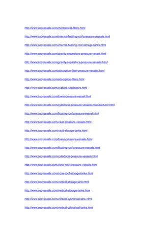 http://www.cecvessels.com/mechanical-filters.html
http://www.cecvessels.com/internal-floating-roof-pressure-vessels.html
http://www.cecvessels.com/internal-floating-roof-storage-tanks.html
http://www.cecvessels.com/gravity-separators-pressure-vessel.html
http://www.cecvessels.com/gravity-separators-pressure-vessels.html
http://www.cecvessels.com/adsorption-filter-pressure-vessels.html
http://www.cecvessels.com/adsorption-filters.html
http://www.cecvessels.com/cyclone-separators.html
http://www.cecvessels.com/tower-pressure-vessel.html
http://www.cecvessels.com/cylindrical-pressure-vessels-manufacturer.html
http://www.cecvessels.com/floating-roof-pressure-vessel.html
http://www.cecvessels.com/vault-pressure-vessels.html
http://www.cecvessels.com/vault-storage-tanks.html
http://www.cecvessels.com/tower-pressure-vessels.html
http://www.cecvessels.com/floating-roof-pressure-vessels.html
http://www.cecvessels.com/cylindrical-pressure-vessels.html
http://www.cecvessels.com/cone-roof-pressure-vessels.html
http://www.cecvessels.com/cone-roof-storage-tanks.html
http://www.cecvessels.com/vertical-storage-tank.html
http://www.cecvessels.com/vertical-storage-tanks.html
http://www.cecvessels.com/vertical-cylindrical-tank.html
http://www.cecvessels.com/vertical-cylindrical-tanks.html
 