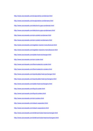 http://www.cecvessels.com/evaporative-condenser.html
http://www.cecvessels.com/evaporative-condensers.html
http://www.cecvessels.com/electronic-gas-condenser.html
http://www.cecvessels.com/electronic-gas-condensers.html
http://www.cecvessels.com/air-cooled-condenser.html
http://www.cecvessels.com/air-cooled-condensers.html
http://www.cecvessels.com/agitator-reactor-manufacturer.html
http://www.cecvessels.com/agitator-reactors-manufacturer.html
http://www.cecvessels.com/plate-heat-exchanger.html
http://www.cecvessels.com/air-cooler.html
http://www.cecvessels.com/thermoelectric-cooler.html
http://www.cecvessels.com/thermoelectric-coolers.html
http://www.cecvessels.com/spiral-plate-heat-exchanger.html
http://www.cecvessels.com/spiral-plate-heat-exchangers.html
http://www.cecvessels.com/plate-heat-exchangers.html
http://www.cecvessels.com/liquid-cooler.html
http://www.cecvessels.com/liquid-coolers.html
http://www.cecvessels.com/air-coolers.html
http://www.cecvessels.com/steam-separator.html
http://www.cecvessels.com/steam-separators.html
http://www.cecvessels.com/shell-and-tube-heat-exchanger.html
http://www.cecvessels.com/shell-and-tube-heat-exchangers.html
 
