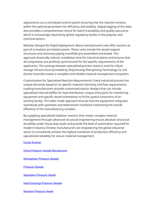 adjustments via a centralized control system ensuring that the reaction remains
within the optimal parameters for efficiency and stability. Digital logging of this data
also provides a comprehensive record for batch traceability and quality assurance
which is increasingly required by global regulatory bodies in the polymer and
chemical sectors.
Modular Designs for Rapid Deployment: Many manufacturers now offer reactors as
part of a modular pre tested system. These units include the vessel support
structures and necessary piping manifolds pre assembled and tested. This
approach drastically reduces installation time for industrial plants and ensures that
all components are perfectly synchronized for the specific requirements of the
application. The synergy between specialized process reactors and the robust
storage infrastructure provided by Shijiazhuang Zhengzhong Technology Co.,Ltd
(Center Enamel) creates a complete and reliable material management ecosystem.
Customization for Specialized Reaction Requirements: Every industrial process has
unique demands based on its specific material chemistry and flow requirements.
Leading manufacturers provide customized reactor designs that can include
specialized internal baffles for heat distribution unique entry ports for monitoring
equipment and specific vessel orientations to fit the spatial constraints of an
existing facility. This tailor made approach ensures that the equipment integrates
seamlessly with upstream and downstream hardware maximizing the overall
efficiency of the manufacturing complex.
By supplying specialized stabilizer reactors that master complex material
management through advanced structural engineering ensure absolute structural
durability under heavy duty loads and provide the level of automation required for
modern industry Chinese manufacturers are empowering the global industrial
sector to consistently achieve the highest standards of production efficiency and
operational reliability for secure material management.
Center Enamel
China Pressure Vessels Manufacturer
Atmospheric Pressure Vessels
Pressure Vessels
Separation Pressure Vessel
Heat Exchange Pressure Vessels
Reaction Pressure Vessel
 