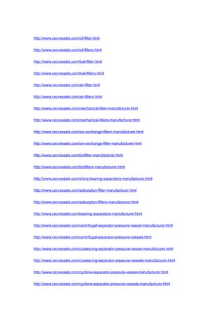 http://www.cecvessels.com/oil-filter.html
http://www.cecvessels.com/oil-filters.html
http://www.cecvessels.com/fuel-filter.html
http://www.cecvessels.com/fuel-filters.html
http://www.cecvessels.com/air-filter.html
http://www.cecvessels.com/air-filters.html
http://www.cecvessels.com/mechanical-filter-manufacturer.html
http://www.cecvessels.com/mechanical-filters-manufacturer.html
http://www.cecvessels.com/ion-exchange-filters-manufacturer.html
http://www.cecvessels.com/ion-exchange-filter-manufacturer.html
http://www.cecvessels.com/biofilter-manufacturer.html
http://www.cecvessels.com/biofilters-manufacturer.html
http://www.cecvessels.com/china-bearing-separators-manufacturer.html
http://www.cecvessels.com/adsorption-filter-manufacturer.html
http://www.cecvessels.com/adsorption-filters-manufacturer.html
http://www.cecvessels.com/bearing-separators-manufacturer.html
http://www.cecvessels.com/centrifugal-separator-pressure-vessel-manufacturer.html
http://www.cecvessels.com/centrifugal-separator-pressure-vessels.html
http://www.cecvessels.com/coalescing-separator-pressure-vessel-manufacturer.html
http://www.cecvessels.com/coalescing-separator-pressure-vessels-manufacturer.html
http://www.cecvessels.com/cyclone-separator-pressure-vessel-manufacturer.html
http://www.cecvessels.com/cyclone-separator-pressure-vessels-manufacturer.html
 