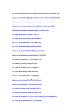 http://www.cecvessels.com/gravity-separator-pressure-vessel-manufacturer.html
http://www.cecvessels.com/gravity-separator-pressure-vessels-manufacturer.html
http://www.cecvessels.com/steam-water-separator-pressure-vessel.html
http://www.cecvessels.com/steam-water-separator-pressure-vessels.html
http://www.cecvessels.com/diesel-particulate-filter-systems.html
http://www.cecvessels.com/dust-in-the-air.html
http://www.cecvessels.com/absorbed-fusel-oil.html
http://www.cecvessels.com/fruit-pulp-residue.html
http://www.cecvessels.com/sediment-in-water.html
http://www.cecvessels.com/formaldehyde-removal.html
http://www.cecvessels.com/residual-chlorine-in-water.html
http://www.cecvessels.com/hydrogen-sulfide.html
http://www.cecvessels.com/sand-filter.html
http://www.cecvessels.com/dye-molecules.html
http://www.cecvessels.com/paper-mills.html
http://www.cecvessels.com/milk-skimming.html
http://www.cecvessels.com/beer-fermentation.html
http://www.cecvessels.com/harvester-bearings.html
http://www.cecvessels.com/aircraft-bearings.html
http://www.cecvessels.com/juice-clarification.html
http://www.cecvessels.com/bulldozer-bearings-separators-manufacturer.html
http://www.cecvessels.com/mining-equipment.html
 
