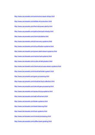 http://www.cecvessels.com/automotive-repair-shops.html
http://www.cecvessels.com/edible-oil-production.html
http://www.cecvessels.com/thermal-power-plants.html
http://www.cecvessels.com/petrochemical-industry.html
http://www.cecvessels.com/chemical-plants.html
http://www.cecvessels.com/oil-recovery-systems.html
http://www.cecvessels.com/oil-purification-systems.html
http://www.cecvessels.com/power-plant-steam-systems.html
http://www.cecvessels.com/marine-fuel-systems.html
http://www.cecvessels.com/crude-oil-dehydration.html
http://www.cecvessels.com/chemical-process-steam-systems.html
http://www.cecvessels.com/industrial-boiler-system.html
http://www.cecvessels.com/grain-processing.html
http://www.cecvessels.com/industrial-dust-collection.html
http://www.cecvessels.com/natural-gas-processing.html
http://www.cecvessels.com/spray-drying-systems.html
http://www.cecvessels.com/salt-refinement.html
http://www.cecvessels.com/boiler-systems.html
http://www.cecvessels.com/seed-cleaning.html
http://www.cecvessels.com/hvac-systems.html
http://www.cecvessels.com/mineral-processing.html
http://www.cecvessels.com/coffee-bean-grading.html
 
