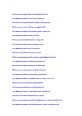 http://www.cecvessels.com/gas-vessel-storage-tanks.html
http://www.cecvessels.com/horizontal-air-tanks.html
http://www.cecvessels.com/liquefied-natural-gas-storage.html
http://www.cecvessels.com/food-processing-plants.html
http://www.cecvessels.com/fuel-storage-pressure-vessels.html
http://www.cecvessels.com/oil-storage.html
http://www.cecvessels.com/temporary-storage.html
http://www.cecvessels.com/slurry-storage-tanks.html
http://www.cecvessels.com/food-storage.html
http://www.cecvessels.com/compost-tanks.html
http://www.cecvessels.com/heat-exchangers-process-liquid-cooling.html
http://www.cecvessels.com/waste-heat-recovery.html
http://www.cecvessels.com/distillation-processes.html
http://www.cecvessels.com/process-liquid-cooling.html
http://www.cecvessels.com/hydrogenation-reactions.html
http://www.cecvessels.com/heat-exchangers-for-pasteurization.html
http://www.cecvessels.com/hydrogen-treating.html
http://www.cecvessels.com/chemical-synthesis.html
http://www.cecvessels.com/cooling-and-heating-systems.html
http://www.cecvessels.com/light-water-reactors.html
http://www.cecvessels.com/industrial-storage-pressure-vessels-manufacturer.html
http://www.cecvessels.com/gas-storage-pressure-vessels-manufacturer.html
 