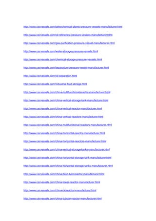 http://www.cecvessels.com/petrochemical-plants-pressure-vessels-manufacturer.html
http://www.cecvessels.com/oil-refineries-pressure-vessels-manufacturer.html
http://www.cecvessels.com/gas-purification-pressure-vessel-manufacturer.html
http://www.cecvessels.com/water-storage-pressure-vessels.html
http://www.cecvessels.com/chemical-storage-pressure-vessels.html
http://www.cecvessels.com/separation-pressure-vessel-manufacturer.html
http://www.cecvessels.com/oil-separation.html
http://www.cecvessels.com/industrial-fluid-storage.html
http://www.cecvessels.com/china-multifunctional-reactor-manufacturer.html
http://www.cecvessels.com/china-vertical-storage-tank-manufacturer.html
http://www.cecvessels.com/china-vertical-reactor-manufacturer.html
http://www.cecvessels.com/china-vertical-reactors-manufacturer.html
http://www.cecvessels.com/china-multifunctional-reactors-manufacturer.html
http://www.cecvessels.com/china-horizontal-reactor-manufacturer.html
http://www.cecvessels.com/china-horizontal-reactors-manufacturer.html
http://www.cecvessels.com/china-vertical-storage-tanks-manufacturer.html
http://www.cecvessels.com/china-horizontal-storage-tank-manufacturer.html
http://www.cecvessels.com/china-horizontal-storage-tanks-manufacturer.html
http://www.cecvessels.com/china-fixed-bed-reactor-manufacturer.html
http://www.cecvessels.com/china-tower-reactor-manufacturer.html
http://www.cecvessels.com/china-bioreactor-manufacturer.html
http://www.cecvessels.com/china-tubular-reactor-manufacturer.html
 