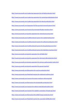 http://www.cecvessels.com/coalescing-separators-for-oil-field-production.html
http://www.cecvessels.com/coalescing-separators-for-natural-gas-dehydration.html
http://www.cecvessels.com/coalescing-separators-for-diesel-production.html
http://www.cecvessels.com/separators-for-flue-gas-dust-removal-systems.html
http://www.cecvessels.com/reactors-for-transesterification-reactions.html
http://www.cecvessels.com/gravity-separators-for-mineral-processing.html
http://www.cecvessels.com/multifunctional-reactors-for-catalyst-testing.html
http://www.cecvessels.com/multifunctional-reactors-for-adhesive-production.html
http://www.cecvessels.com/multifunctional-reactors-for-drug-development.html
http://www.cecvessels.com/multifunctional-reactors-for-hydrolysis-reactions.html
http://www.cecvessels.com/gravity-separators-for-oil-fields.html
http://www.cecvessels.com/gravity-separators-for-skimmed-milk-production.html
http://www.cecvessels.com/gravity-separators-for-primary-sedimentation-tanks.html
http://www.cecvessels.com/gravity-separators-for-grease-trap.html
http://www.cecvessels.com/bioreactors-for-vaccine-production.html
http://www.cecvessels.com/fixed-bed-reactors-for-methanol-synthesis.html
http://www.cecvessels.com/reactors-for-steam-methane-reforming.html
http://www.cecvessels.com/bioreactors-for-lactobacillus-production.html
http://www.cecvessels.com/reactors-for-refinery-hydrodesulfurization.html
http://www.cecvessels.com/reactors-for-catalytic-conversion-of-waste-gas.html
http://www.cecvessels.com/bioreactors-for-edible-fungus-production.html
http://www.cecvessels.com/fixed-bed-reactors-for-anaerobic-biofiltration.html
 