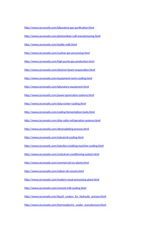 http://www.cecvessels.com/laboratory-gas-purification.html
http://www.cecvessels.com/photovoltaic-cell-manufacturing.html
http://www.cecvessels.com/textile-mills.html
http://www.cecvessels.com/nuclear-gas-processing.html
http://www.cecvessels.com/high-purity-gas-production.html
http://www.cecvessels.com/electron-beam-evaporation.html
http://www.cecvessels.com/equipment-room-cooling.html
http://www.cecvessels.com/laboratory-equipment.html
http://www.cecvessels.com/power-generation-systems.html
http://www.cecvessels.com/data-center-cooling.html
http://www.cecvessels.com/cooling-fermentation-tanks.html
http://www.cecvessels.com/ship-cabin-refrigeration-systems.html
http://www.cecvessels.com/electroplating-process.html
http://www.cecvessels.com/industrial-cooling.html
http://www.cecvessels.com/injection-molding-machine-cooling.html
http://www.cecvessels.com/central-air-conditioning-system.html
http://www.cecvessels.com/commercial-ice-plants.html
http://www.cecvessels.com/indoor-ski-resorts.html
http://www.cecvessels.com/modern-meat-processing-plant.html
http://www.cecvessels.com/cement-mill-cooling.html
http://www.cecvessels.com/liquid_coolers_for_hydraulic_presses.html
http://www.cecvessels.com/thermoelectric_cooler_manufacturer.html
 