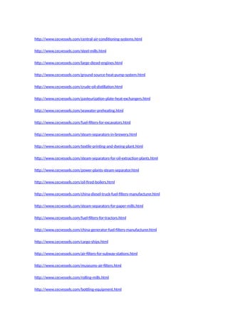http://www.cecvessels.com/central-air-conditioning-systems.html
http://www.cecvessels.com/steel-mills.html
http://www.cecvessels.com/large-diesel-engines.html
http://www.cecvessels.com/ground-source-heat-pump-system.html
http://www.cecvessels.com/crude-oil-distillation.html
http://www.cecvessels.com/pasteurization-plate-heat-exchangers.html
http://www.cecvessels.com/seawater-preheating.html
http://www.cecvessels.com/fuel-filters-for-excavators.html
http://www.cecvessels.com/steam-separators-in-brewery.html
http://www.cecvessels.com/textile-printing-and-dyeing-plant.html
http://www.cecvessels.com/steam-separators-for-oil-extraction-plants.html
http://www.cecvessels.com/power-plants-steam-separator.html
http://www.cecvessels.com/oil-fired-boilers.html
http://www.cecvessels.com/china-diesel-truck-fuel-filters-manufacturer.html
http://www.cecvessels.com/steam-separators-for-paper-mills.html
http://www.cecvessels.com/fuel-filters-for-tractors.html
http://www.cecvessels.com/china-generator-fuel-filters-manufacturer.html
http://www.cecvessels.com/cargo-ships.html
http://www.cecvessels.com/air-filters-for-subway-stations.html
http://www.cecvessels.com/museums-air-filters.html
http://www.cecvessels.com/rolling-mills.html
http://www.cecvessels.com/bottling-equipment.html
 