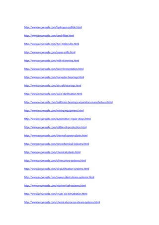http://www.cecvessels.com/hydrogen-sulfide.html
http://www.cecvessels.com/sand-filter.html
http://www.cecvessels.com/dye-molecules.html
http://www.cecvessels.com/paper-mills.html
http://www.cecvessels.com/milk-skimming.html
http://www.cecvessels.com/beer-fermentation.html
http://www.cecvessels.com/harvester-bearings.html
http://www.cecvessels.com/aircraft-bearings.html
http://www.cecvessels.com/juice-clarification.html
http://www.cecvessels.com/bulldozer-bearings-separators-manufacturer.html
http://www.cecvessels.com/mining-equipment.html
http://www.cecvessels.com/automotive-repair-shops.html
http://www.cecvessels.com/edible-oil-production.html
http://www.cecvessels.com/thermal-power-plants.html
http://www.cecvessels.com/petrochemical-industry.html
http://www.cecvessels.com/chemical-plants.html
http://www.cecvessels.com/oil-recovery-systems.html
http://www.cecvessels.com/oil-purification-systems.html
http://www.cecvessels.com/power-plant-steam-systems.html
http://www.cecvessels.com/marine-fuel-systems.html
http://www.cecvessels.com/crude-oil-dehydration.html
http://www.cecvessels.com/chemical-process-steam-systems.html
 