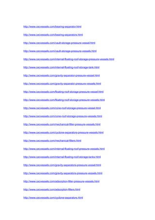 http://www.cecvessels.com/bearing-separator.html
http://www.cecvessels.com/bearing-separators.html
http://www.cecvessels.com/vault-storage-pressure-vessel.html
http://www.cecvessels.com/vault-storage-pressure-vessels.html
http://www.cecvessels.com/internal-floating-roof-storage-pressure-vessels.html
http://www.cecvessels.com/internal-floating-roof-storage-tank.html
http://www.cecvessels.com/gravity-separator-pressure-vessel.html
http://www.cecvessels.com/gravity-separator-pressure-vessels.html
http://www.cecvessels.com/floating-roof-storage-pressure-vessel.html
http://www.cecvessels.com/floating-roof-storage-pressure-vessels.html
http://www.cecvessels.com/cone-roof-storage-pressure-vessel.html
http://www.cecvessels.com/cone-roof-storage-pressure-vessels.html
http://www.cecvessels.com/mechanical-filter-pressure-vessels.html
http://www.cecvessels.com/cyclone-separators-pressure-vessels.html
http://www.cecvessels.com/mechanical-filters.html
http://www.cecvessels.com/internal-floating-roof-pressure-vessels.html
http://www.cecvessels.com/internal-floating-roof-storage-tanks.html
http://www.cecvessels.com/gravity-separators-pressure-vessel.html
http://www.cecvessels.com/gravity-separators-pressure-vessels.html
http://www.cecvessels.com/adsorption-filter-pressure-vessels.html
http://www.cecvessels.com/adsorption-filters.html
http://www.cecvessels.com/cyclone-separators.html
 