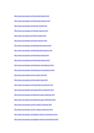 http://www.cecvessels.com/horizontal-reactor.html
http://www.cecvessels.com/horizontal-reactors.html
http://www.cecvessels.com/tubular-reactor.html
http://www.cecvessels.com/tubular-reactors.html
http://www.cecvessels.com/tower-reactor.html
http://www.cecvessels.com/tower-reactors.html
http://www.cecvessels.com/fluidized-bed-reactor.html
http://www.cecvessels.com/fluidized-bed-reactors.html
http://www.cecvessels.com/fixed-bed-reactor.html
http://www.cecvessels.com/fixed-bed-reactors.html
http://www.cecvessels.com/bioreactor-manufacturer.html
http://www.cecvessels.com/bioreactors-manufacturer.html
http://www.cecvessels.com/ice-water-host.html
http://www.cecvessels.com/ice-water-hosts.html
http://www.cecvessels.com/evaporative-condenser.html
http://www.cecvessels.com/evaporative-condensers.html
http://www.cecvessels.com/electronic-gas-condenser.html
http://www.cecvessels.com/electronic-gas-condensers.html
http://www.cecvessels.com/air-cooled-condenser.html
http://www.cecvessels.com/air-cooled-condensers.html
http://www.cecvessels.com/agitator-reactor-manufacturer.html
http://www.cecvessels.com/agitator-reactors-manufacturer.html
 