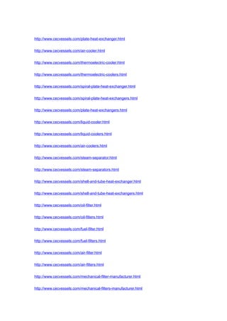 http://www.cecvessels.com/plate-heat-exchanger.html
http://www.cecvessels.com/air-cooler.html
http://www.cecvessels.com/thermoelectric-cooler.html
http://www.cecvessels.com/thermoelectric-coolers.html
http://www.cecvessels.com/spiral-plate-heat-exchanger.html
http://www.cecvessels.com/spiral-plate-heat-exchangers.html
http://www.cecvessels.com/plate-heat-exchangers.html
http://www.cecvessels.com/liquid-cooler.html
http://www.cecvessels.com/liquid-coolers.html
http://www.cecvessels.com/air-coolers.html
http://www.cecvessels.com/steam-separator.html
http://www.cecvessels.com/steam-separators.html
http://www.cecvessels.com/shell-and-tube-heat-exchanger.html
http://www.cecvessels.com/shell-and-tube-heat-exchangers.html
http://www.cecvessels.com/oil-filter.html
http://www.cecvessels.com/oil-filters.html
http://www.cecvessels.com/fuel-filter.html
http://www.cecvessels.com/fuel-filters.html
http://www.cecvessels.com/air-filter.html
http://www.cecvessels.com/air-filters.html
http://www.cecvessels.com/mechanical-filter-manufacturer.html
http://www.cecvessels.com/mechanical-filters-manufacturer.html
 