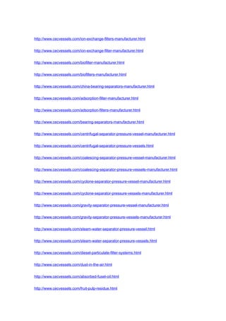 http://www.cecvessels.com/ion-exchange-filters-manufacturer.html
http://www.cecvessels.com/ion-exchange-filter-manufacturer.html
http://www.cecvessels.com/biofilter-manufacturer.html
http://www.cecvessels.com/biofilters-manufacturer.html
http://www.cecvessels.com/china-bearing-separators-manufacturer.html
http://www.cecvessels.com/adsorption-filter-manufacturer.html
http://www.cecvessels.com/adsorption-filters-manufacturer.html
http://www.cecvessels.com/bearing-separators-manufacturer.html
http://www.cecvessels.com/centrifugal-separator-pressure-vessel-manufacturer.html
http://www.cecvessels.com/centrifugal-separator-pressure-vessels.html
http://www.cecvessels.com/coalescing-separator-pressure-vessel-manufacturer.html
http://www.cecvessels.com/coalescing-separator-pressure-vessels-manufacturer.html
http://www.cecvessels.com/cyclone-separator-pressure-vessel-manufacturer.html
http://www.cecvessels.com/cyclone-separator-pressure-vessels-manufacturer.html
http://www.cecvessels.com/gravity-separator-pressure-vessel-manufacturer.html
http://www.cecvessels.com/gravity-separator-pressure-vessels-manufacturer.html
http://www.cecvessels.com/steam-water-separator-pressure-vessel.html
http://www.cecvessels.com/steam-water-separator-pressure-vessels.html
http://www.cecvessels.com/diesel-particulate-filter-systems.html
http://www.cecvessels.com/dust-in-the-air.html
http://www.cecvessels.com/absorbed-fusel-oil.html
http://www.cecvessels.com/fruit-pulp-residue.html
 