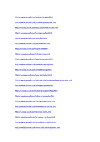 http://www.cecvessels.com/sediment-in-water.html
http://www.cecvessels.com/formaldehyde-removal.html
http://www.cecvessels.com/residual-chlorine-in-water.html
http://www.cecvessels.com/hydrogen-sulfide.html
http://www.cecvessels.com/sand-filter.html
http://www.cecvessels.com/dye-molecules.html
http://www.cecvessels.com/paper-mills.html
http://www.cecvessels.com/milk-skimming.html
http://www.cecvessels.com/beer-fermentation.html
http://www.cecvessels.com/harvester-bearings.html
http://www.cecvessels.com/aircraft-bearings.html
http://www.cecvessels.com/juice-clarification.html
http://www.cecvessels.com/bulldozer-bearings-separators-manufacturer.html
http://www.cecvessels.com/mining-equipment.html
http://www.cecvessels.com/automotive-repair-shops.html
http://www.cecvessels.com/edible-oil-production.html
http://www.cecvessels.com/thermal-power-plants.html
http://www.cecvessels.com/petrochemical-industry.html
http://www.cecvessels.com/chemical-plants.html
http://www.cecvessels.com/oil-recovery-systems.html
http://www.cecvessels.com/oil-purification-systems.html
http://www.cecvessels.com/power-plant-steam-systems.html
 