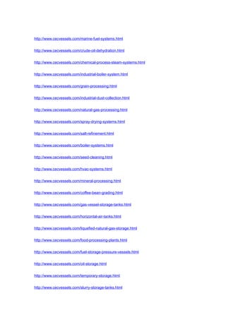 http://www.cecvessels.com/marine-fuel-systems.html
http://www.cecvessels.com/crude-oil-dehydration.html
http://www.cecvessels.com/chemical-process-steam-systems.html
http://www.cecvessels.com/industrial-boiler-system.html
http://www.cecvessels.com/grain-processing.html
http://www.cecvessels.com/industrial-dust-collection.html
http://www.cecvessels.com/natural-gas-processing.html
http://www.cecvessels.com/spray-drying-systems.html
http://www.cecvessels.com/salt-refinement.html
http://www.cecvessels.com/boiler-systems.html
http://www.cecvessels.com/seed-cleaning.html
http://www.cecvessels.com/hvac-systems.html
http://www.cecvessels.com/mineral-processing.html
http://www.cecvessels.com/coffee-bean-grading.html
http://www.cecvessels.com/gas-vessel-storage-tanks.html
http://www.cecvessels.com/horizontal-air-tanks.html
http://www.cecvessels.com/liquefied-natural-gas-storage.html
http://www.cecvessels.com/food-processing-plants.html
http://www.cecvessels.com/fuel-storage-pressure-vessels.html
http://www.cecvessels.com/oil-storage.html
http://www.cecvessels.com/temporary-storage.html
http://www.cecvessels.com/slurry-storage-tanks.html
 